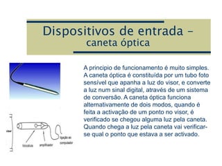 Dispositivos de entrada –
caneta óptica
A principio de funcionamento é muito simples.
A caneta óptica é constituída por um tubo foto
sensível que apanha a luz do visor, e converte
a luz num sinal digital, através de um sistema
de conversão. A caneta óptica funciona
alternativamente de dois modos, quando é
feita a activação de um ponto no visor, é
verificado se chegou alguma luz pela caneta.
Quando chega a luz pela caneta vai verificar-
se qual o ponto que estava a ser activado.
 