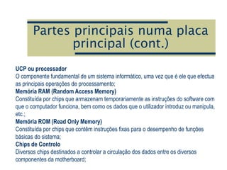 Partes principais numa placa
principal (cont.)
UCP ou processador
O componente fundamental de um sistema informático, uma vez que é ele que efectua
as principais operações de processamento;
Memória RAM (Random Access Memory)
Constituída por chips que armazenam temporariamente as instruções do software com
que o computador funciona, bem como os dados que o utilizador introduz ou manipula,
etc.;
Memória ROM (Read Only Memory)
Constituída por chips que contêm instruções fixas para o desempenho de funções
básicas do sistema;
Chips de Controlo
Diversos chips destinados a controlar a circulação dos dados entre os diversos
componentes da motherboard;
 