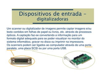 Dispositivos de entrada –
digitalizadoras
Um scanner ou digitalizador de imagens permite captar imagens e/ou
texto contidos em folhas de papel ou livros, etc. através de processos
ópticos. A captação faz-se convertendo a informação para um
formato digital adequado para se poder visualizar no monitor do
sistema informático, gravar no disco ou imprimir na impressora.
Os scanners podem ser ligados ao computador através de uma porta
paralela, uma placa SCSI ou por uma porta USB.
 