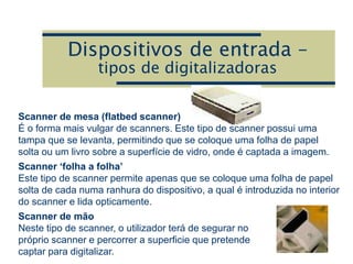 Dispositivos de entrada –
tipos de digitalizadoras
Scanner de mesa (flatbed scanner)
É o forma mais vulgar de scanners. Este tipo de scanner possui uma
tampa que se levanta, permitindo que se coloque uma folha de papel
solta ou um livro sobre a superfície de vidro, onde é captada a imagem.
Scanner ‘folha a folha’
Este tipo de scanner permite apenas que se coloque uma folha de papel
solta de cada numa ranhura do dispositivo, a qual é introduzida no interior
do scanner e lida opticamente.
Scanner de mão
Neste tipo de scanner, o utilizador terá de segurar no
próprio scanner e percorrer a superficie que pretende
captar para digitalizar.
 