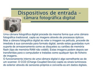 Dispositivos de entrada –
câmara fotográfica digital
Uma câmara fotográfica digital procede da mesma forma que uma câmara
fotográfica tradicional, capta as imagens através de processos ópticos.
Mas a câmara fotográfica digital ao reter a imagem na película, procede de
imediato à sua conversão para formato digital, sendo estas guardadas num
suporte de armazenamento como as disquetes ou cartões de memória
flash (tipo de memória RAM não volátil). Estas imagens podem depois ser
transferidas para o computador e tratadas como qualquer tipo de ficheiro
de imagens.
O funcionamento interno de uma câmara digital é algo semelhante ao de
um scanner. O CCD (Charge Coupled Device) capta os sinais luminosos
do exterior através de sensores próprios e converte-os em dados digitais.
 