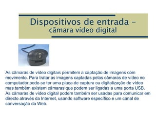 Dispositivos de entrada –
câmara vídeo digital
As câmaras de vídeo digitais permitem a captação de imagens com
movimento. Para tratar as imagens captadas pelas câmaras de vídeo no
computador pode-se ter uma placa de captura ou digitalização de vídeo
mas também existem câmaras que podem ser ligadas a uma porta USB.
As câmaras de vídeo digital podem também ser usadas para comunicar em
directo através da Internet, usando software específico e um canal de
conversação da Web.
 