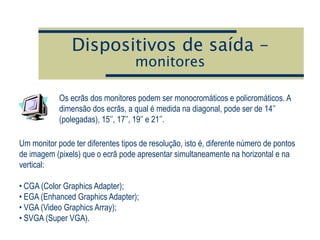 Dispositivos de saída –
monitores
Os ecrãs dos monitores podem ser monocromáticos e policromáticos. A
dimensão dos ecrãs, a qual é medida na diagonal, pode ser de 14’’
(polegadas), 15’’, 17’’, 19’’ e 21’’.
Um monitor pode ter diferentes tipos de resolução, isto é, diferente número de pontos
de imagem (pixels) que o ecrã pode apresentar simultaneamente na horizontal e na
vertical:
• CGA (Color Graphics Adapter);
• EGA (Enhanced Graphics Adapter);
• VGA (Video Graphics Array);
• SVGA (Super VGA).
 
