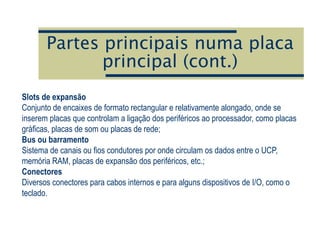 Partes principais numa placa
principal (cont.)
Slots de expansão
Conjunto de encaixes de formato rectangular e relativamente alongado, onde se
inserem placas que controlam a ligação dos periféricos ao processador, como placas
gráficas, placas de som ou placas de rede;
Bus ou barramento
Sistema de canais ou fios condutores por onde circulam os dados entre o UCP,
memória RAM, placas de expansão dos periféricos, etc.;
Conectores
Diversos conectores para cabos internos e para alguns dispositivos de I/O, como o
teclado.
 