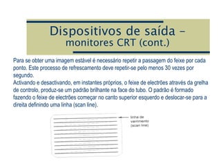Dispositivos de saída –
monitores CRT (cont.)
Para se obter uma imagem estável é necessário repetir a passagem do feixe por cada
ponto. Este processo de refrescamento deve repetir-se pelo menos 30 vezes por
segundo.
Activando e desactivando, em instantes próprios, o feixe de electrões através da grelha
de controlo, produz-se um padrão brilhante na face do tubo. O padrão é formado
fazendo o feixe de electrões começar no canto superior esquerdo e deslocar-se para a
direita definindo uma linha (scan line).
 