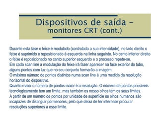 Dispositivos de saída –
monitores CRT (cont.)
Durante esta fase o feixe é modulado (controlada a sua intensidade), no lado direito o
feixe é suprimido e reposicionado à esquerda na linha seguinte. No canto inferior direito
o feixe é reposicionado no canto superior esquerdo e o processo repete-se.
Em cada scan line a modulação do feixe irá fazer aparecer na face exterior do tubo,
alguns pontos com luz que no seu conjunto formarão a imagem.
O máximo número de pontos distintos numa scan line é uma medida da resolução
horizontal do dispositivo.
Quanto maior o número de pontos maior é a resolução. O número de pontos possíveis
tecnologicamente tem um limite, mas também os nosso olhos tem os seus limites.
A partir de um número de pontos por unidade de superfície os olhos humanos são
incapazes de distinguir pormenores, pelo que deixa de ter interesse procurar
resoluções superiores a esse limite.
 