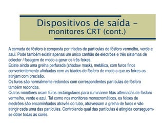 Dispositivos de saída –
monitores CRT (cont.)
A camada de fósforo é composta por triades de partículas de fósforo vermelho, verde e
azul. Pode também existir apenas um único canhão de electrões e três sistemas de
colector / focagem de modo a gerar os três feixes.
Existe ainda uma grelha perfurada (shadow mask), metálica, com furos finos
convenientemente alinhados com as triades de fósforo de modo a que os feixes as
atinjam com precisão.
Os furos são normalmente redondos com correspondentes partículas de fósforo
também redondas.
Outros monitores usam furos rectangulares para iluminarem fitas alternadas de fósforo
vermelho, verde e azul. Tal como nos monitores monocromáticos, os feixes de
electrões são encaminhados através do tubo, atravessam a grelha de furos e vão
atingir cada uma das partículas. Controlando qual das partículas é atingida conseguem-
se obter todas as cores.
 
