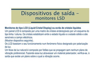Dispositivos de saída –
monitores LSD
Monitores do tipo LCD (Liquid Cristal Display) ou ecrãs de cristais líquidos
Um painel LCD é composto por uma matriz de cristais endereçáveis por um esquema do
tipo linha / coluna. Os cristais estabilizam entre o estado líquido e o estado sólido e são
sensíveis a campo eléctricos.
(Mostrar diapositivo seguinte).
Os LCD baseiam o seu funcionamento num fenómeno físico designado por polarização
da luz.
Um feixe de luz natural é composto por fotões que se propagam sem nenhum plano de
vibração preferencial. Fazendo essa luz atravessar um material polarizador, verifica-se, à
saída que existe um plano sobre o qual a vibração ocorre.
 