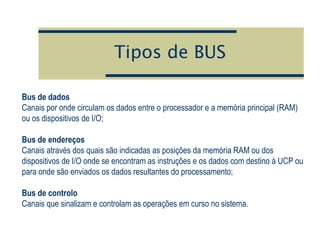 Tipos de BUS
Bus de dados
Canais por onde circulam os dados entre o processador e a memória principal (RAM)
ou os dispositivos de I/O;
Bus de endereços
Canais através dos quais são indicadas as posições da memória RAM ou dos
dispositivos de I/O onde se encontram as instruções e os dados com destino à UCP ou
para onde são enviados os dados resultantes do processamento;
Bus de controlo
Canais que sinalizam e controlam as operações em curso no sistema.
 