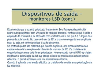 Dispositivos de saída –
monitores LSD (cont.)
Diz-se então que a luz está polarizada linearmente. Se o feixe polarizado incidir
sobre outro polarizador com um plano de vibração diferente, verifica-se que à saída a
amplitude da onda de luz foi atenuada com um factor cos b, em que b é o ângulo dos
planos de polarização. No caso de b ser de 90º a onda de emergente terá amplitude
nula, ou seja, em termos práticos a luz foi absorvida.
Os cristais líquidos são materiais que quando sujeitos a uma tensão eléctrica são
capazes de rodar o seu plano de vibração de um valor de 90º. Os cristais estão
ensanduichados entre dois filmes polarizados. No seu estado normal OFF, os cristais
modificam a polarização da luz que atinge o painel de modo a que a maior parte é
reflectida. O painel apresenta uma cor acinzentada uniforma.
Quando é aplicada uma tensão eléctrica os cristais rodam e alteram a polarização da
luz incidente.
 