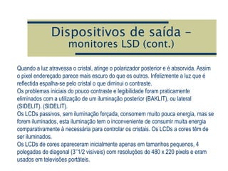 Dispositivos de saída –
monitores LSD (cont.)
Quando a luz atravessa o cristal, atinge o polarizador posterior e é absorvida. Assim
o pixel endereçado parece mais escuro do que os outros. Infelizmente a luz que é
reflectida espalha-se pelo cristal o que diminui o contraste.
Os problemas iniciais do pouco contraste e legibilidade foram praticamente
eliminados com a utilização de um iluminação posterior (BAKLIT), ou lateral
(SIDELIT). (SIDELIT).
Os LCDs passivos, sem iluminação forçada, consomem muito pouca energia, mas se
forem iluminados, esta iluminação tem o inconveniente de consumir muita energia
comparativamente à necessária para controlar os cristais. Os LCDs a cores têm de
ser iluminados.
Os LCDs de cores apareceram inicialmente apenas em tamanhos pequenos, 4
polegadas de diagonal (3’’1/2 visíveis) com resoluções de 480 x 220 pixels e eram
usados em televisões portáteis.
 