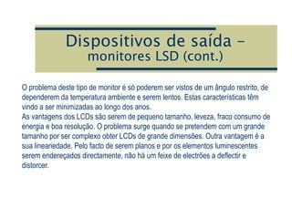 Dispositivos de saída –
monitores LSD (cont.)
O problema deste tipo de monitor é só poderem ser vistos de um ângulo restrito, de
dependerem da temperatura ambiente e serem lentos. Estas características têm
vindo a ser minimizadas ao longo dos anos.
As vantagens dos LCDs são serem de pequeno tamanho, leveza, fraco consumo de
energia e boa resolução. O problema surge quando se pretendem com um grande
tamanho por ser complexo obter LCDs de grande dimensões. Outra vantagem é a
sua lineariedade. Pelo facto de serem planos e por os elementos luminescentes
serem endereçados directamente, não há um feixe de electrões a deflectir e
distorcer.
 