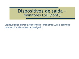 Dispositivos de saída –
monitores LSD (cont.)
Distribuir pelos alunos o texto ‘Anexo – Monitores LCD’ e pedir que
cada um dos alunos leia um parágrafo.
 