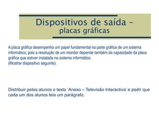 Dispositivos de saída –
placas gráficas
A placa gráfica desempenha um papel fundamental na parte gráfica de um sistema
informático, pois a resolução de um monitor depende também da capacidade da placa
gráfica que estiver instalada no sistema informático.
(Mostrar diapositivo seguinte).
Distribuir pelos alunos o texto ‘Anexo – Televisão Interactiva’ e pedir que
cada um dos alunos leia um parágrafo.
 