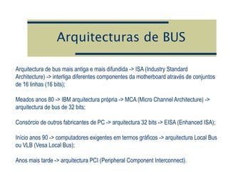 Arquitecturas de BUS
Arquitectura de bus mais antiga e mais difundida -> ISA (Industry Standard
Architecture) -> interliga diferentes componentes da motherboard através de conjuntos
de 16 linhas (16 bits);
Meados anos 80 -> IBM arquitectura própria -> MCA (Micro Channel Architecture) ->
arquitectura de bus de 32 bits;
Consórcio de outros fabricantes de PC -> arquitectura 32 bits -> EISA (Enhanced ISA);
Início anos 90 -> computadores exigentes em termos gráficos -> arquitectura Local Bus
ou VLB (Vesa Local Bus);
Anos mais tarde -> arquitectura PCI (Peripheral Component Interconnect).
 