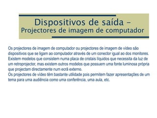 Dispositivos de saída –
Projectores de imagem de computador
Os projectores de imagem de computador ou projectores de imagem de vídeo são
dispositivos que se ligam ao computador através de um conector igual ao dos monitores.
Existem modelos que consistem numa placa de cristais líquidos que necessita da luz de
um retroprojector, mas existem outros modelos que possuem uma fonte luminosa própria
que projectam directamente num ecrã externo.
Os projectores de vídeo têm bastante utilidade pois permitem fazer apresentações de um
tema para uma audiência como uma conferência, uma aula, etc.
 