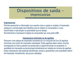 Dispositivos de saída –
impressoras
Impressoras
Permite apresentar a informação num suporte como o papel ou acetato. A impressão
assegura a conservação dos trabalhos que se realiza no computador e a sua
transmissão e reprodução na quantidade que se deseja.
Normalmente a impressora é ligada ao computador por uma porta USB.
Impressoras matriciais ou de agulhas
Possuem uma cabeça de impressão composta por um conjunto de 9 ou 24 agulhas
formando uma matriz de impressão rectangular. Estas agulhas batem sobre uma fita
impregnada em tinta e passam os pontos para o papel formando os caracteres. A
qualidade de impressão aumenta proporcionalmente em relação ao número de agulhas.
Estas impressoras são bastante barulhentas, lentas e apresentam uma qualidade inferior
de impressão. Actualmente, são pouco utilizadas.
 