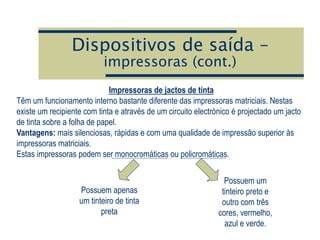 Dispositivos de saída –
impressoras (cont.)
Impressoras de jactos de tinta
Têm um funcionamento interno bastante diferente das impressoras matriciais. Nestas
existe um recipiente com tinta e através de um circuito electrónico é projectado um jacto
de tinta sobre a folha de papel.
Vantagens: mais silenciosas, rápidas e com uma qualidade de impressão superior às
impressoras matriciais.
Estas impressoras podem ser monocromáticas ou policromáticas.
Possuem apenas
um tinteiro de tinta
preta
Possuem um
tinteiro preto e
outro com três
cores, vermelho,
azul e verde.
 