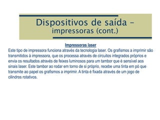 Dispositivos de saída –
impressoras (cont.)
Impressoras laser
Este tipo de impressora funciona através da tecnologia laser. Os grafismos a imprimir são
transmitidos à impressora, que os processa através de circuitos integrados próprios e
envia os resultados através de feixes luminosos para um tambor que é sensível aos
sinais laser. Este tambor ao rodar em torno de si próprio, recebe uma tinta em pó que
transmite ao papel os grafismos a imprimir. A tinta é fixada através de um jogo de
cilindros rotativos.
 