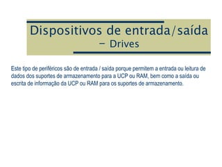 Dispositivos de entrada/saída
- Drives
Este tipo de periféricos são de entrada / saída porque permitem a entrada ou leitura de
dados dos suportes de armazenamento para a UCP ou RAM, bem como a saída ou
escrita de informação da UCP ou RAM para os suportes de armazenamento.
 