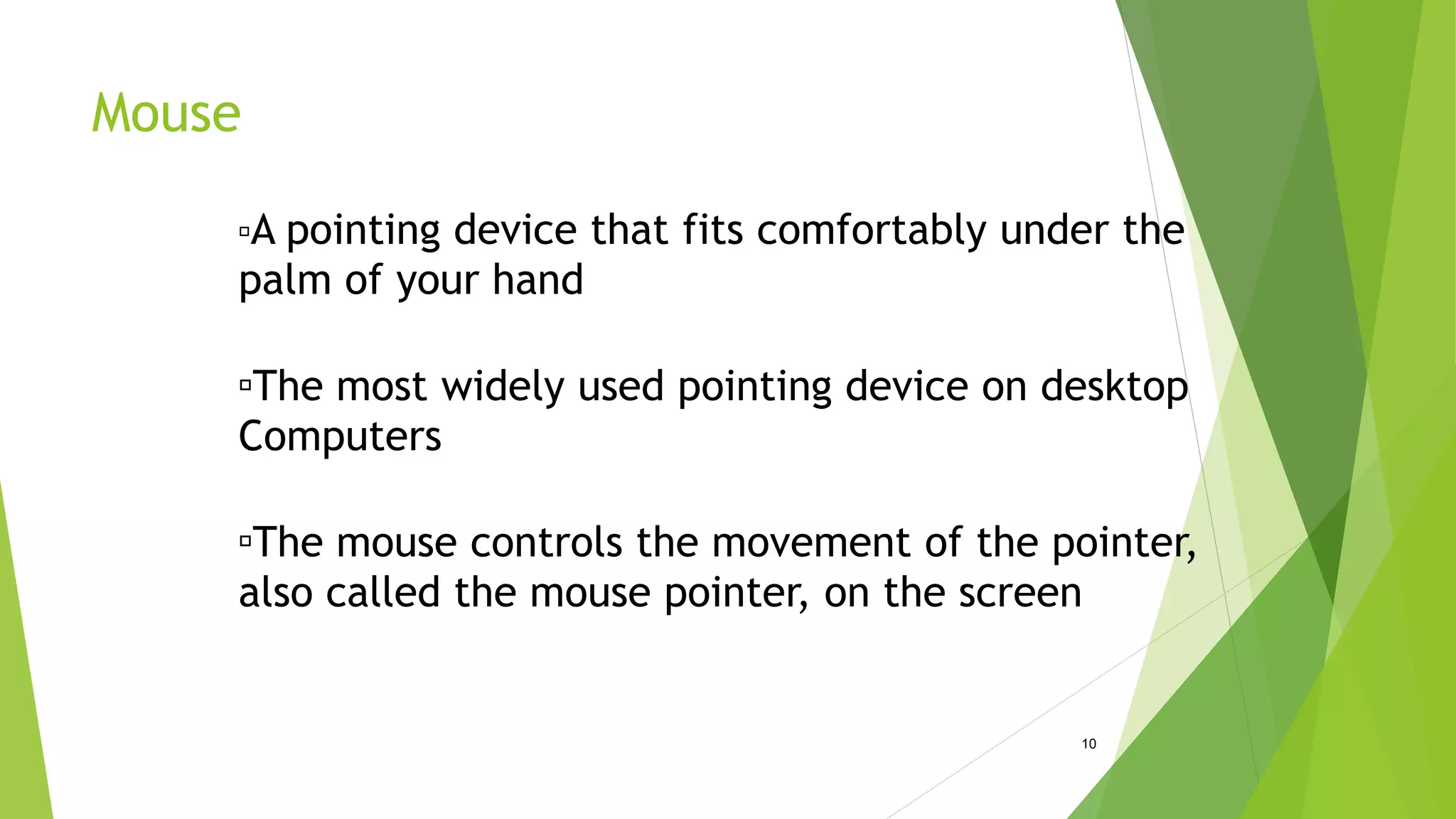 Mouse
10
A pointing device that fits comfortably under the
palm of your hand
The most widely used pointing device on desktop
Computers
The mouse controls the movement of the pointer,
also called the mouse pointer, on the screen
 