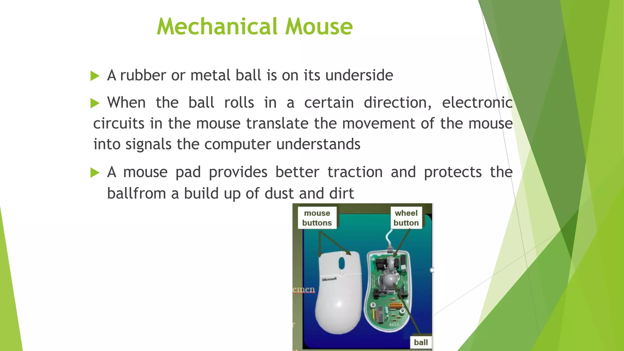 Mechanical Mouse
 A rubber or metal ball is on its underside
 When the ball rolls in a certain direction, electronic
circuits in the mouse translate the movement of the mouse
into signals the computer understands
 A mouse pad provides better traction and protects the
ballfrom a build up of dust and dirt
 