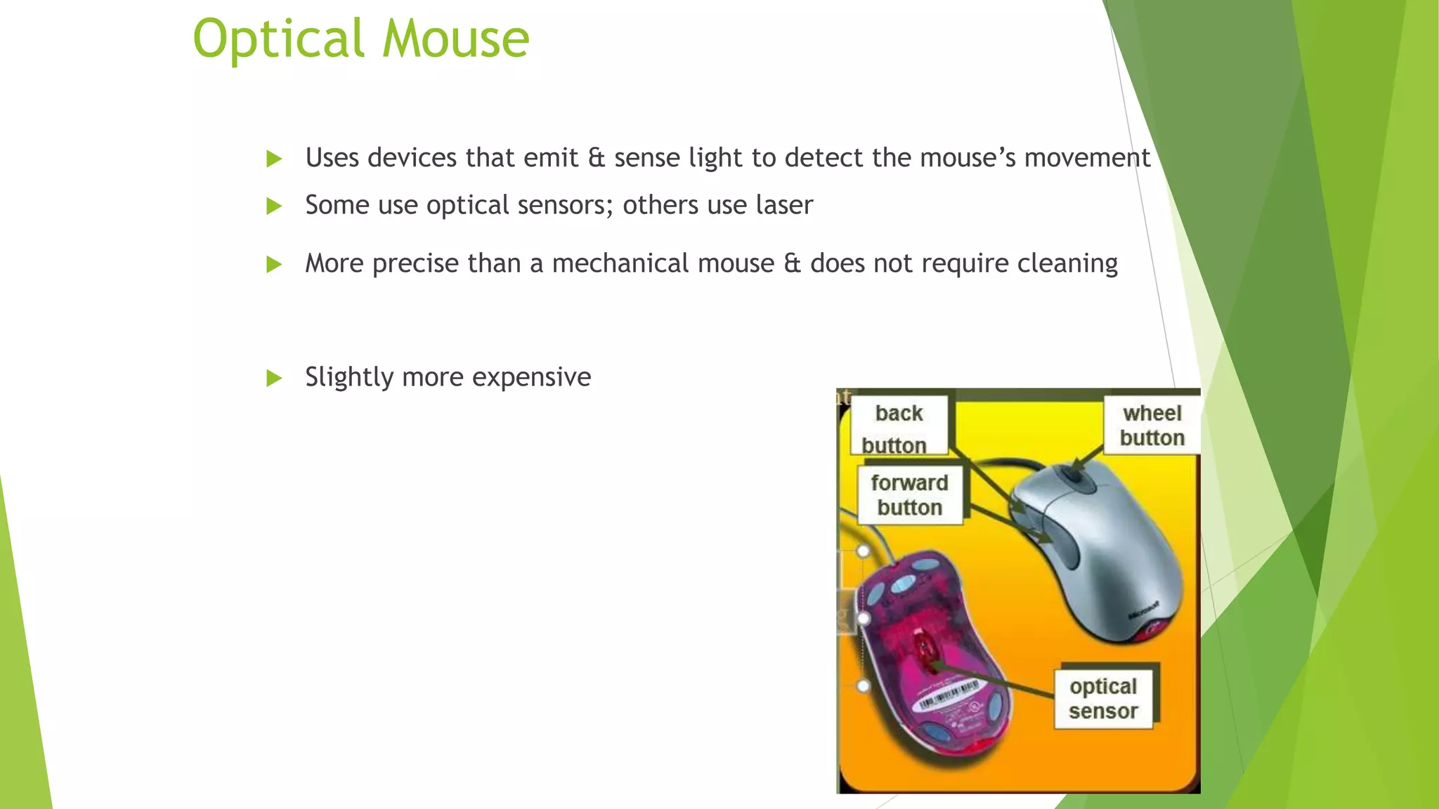 Optical Mouse
 Uses devices that emit & sense light to detect the mouse’s movement
 Some use optical sensors; others use laser
 More precise than a mechanical mouse & does not require cleaning
 Slightly more expensive
12
 