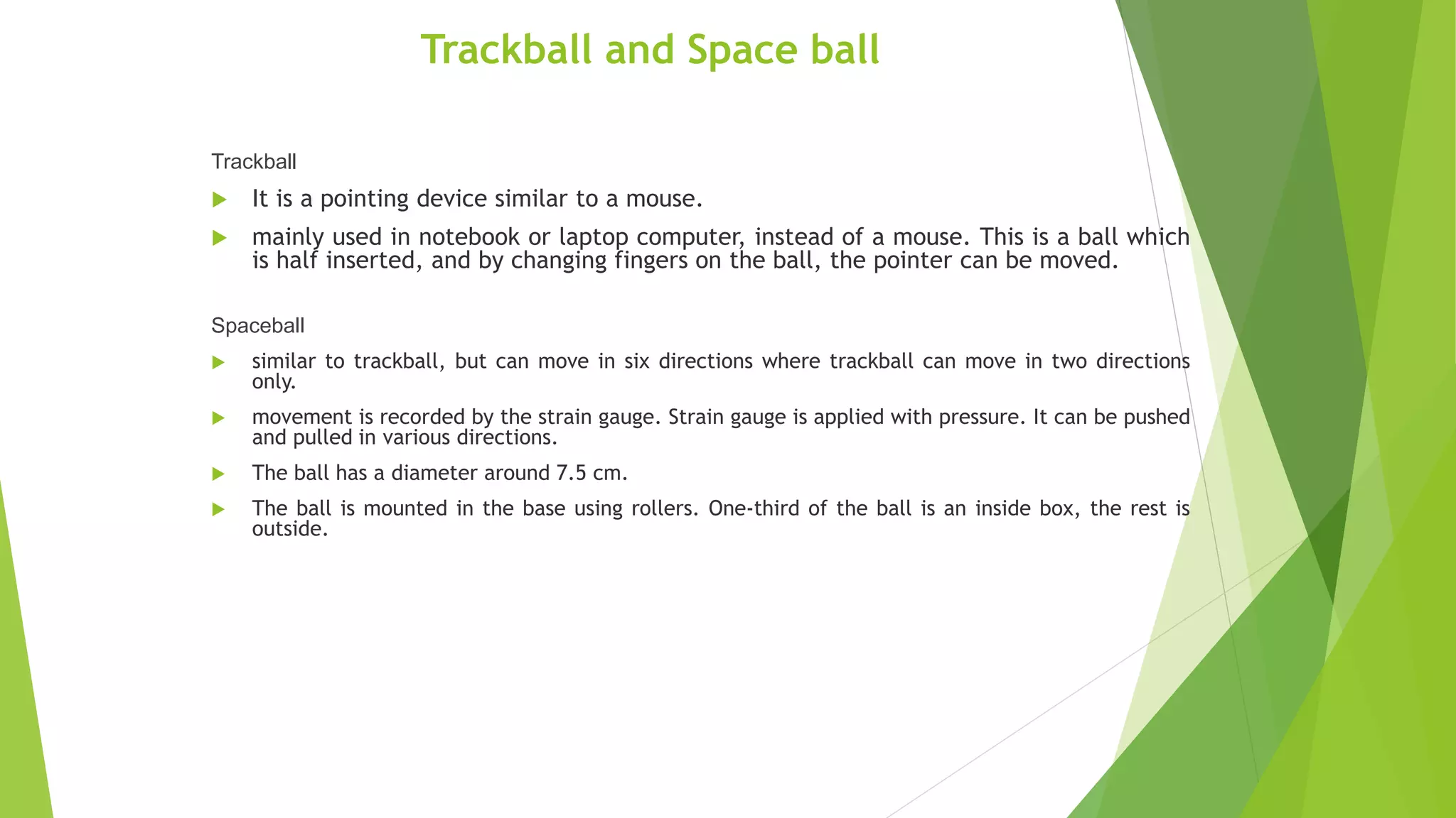 Trackball and Space ball
Trackball
 It is a pointing device similar to a mouse.
 mainly used in notebook or laptop computer, instead of a mouse. This is a ball which
is half inserted, and by changing fingers on the ball, the pointer can be moved.
Spaceball
 similar to trackball, but can move in six directions where trackball can move in two directions
only.
 movement is recorded by the strain gauge. Strain gauge is applied with pressure. It can be pushed
and pulled in various directions.
 The ball has a diameter around 7.5 cm.
 The ball is mounted in the base using rollers. One-third of the ball is an inside box, the rest is
outside.
 