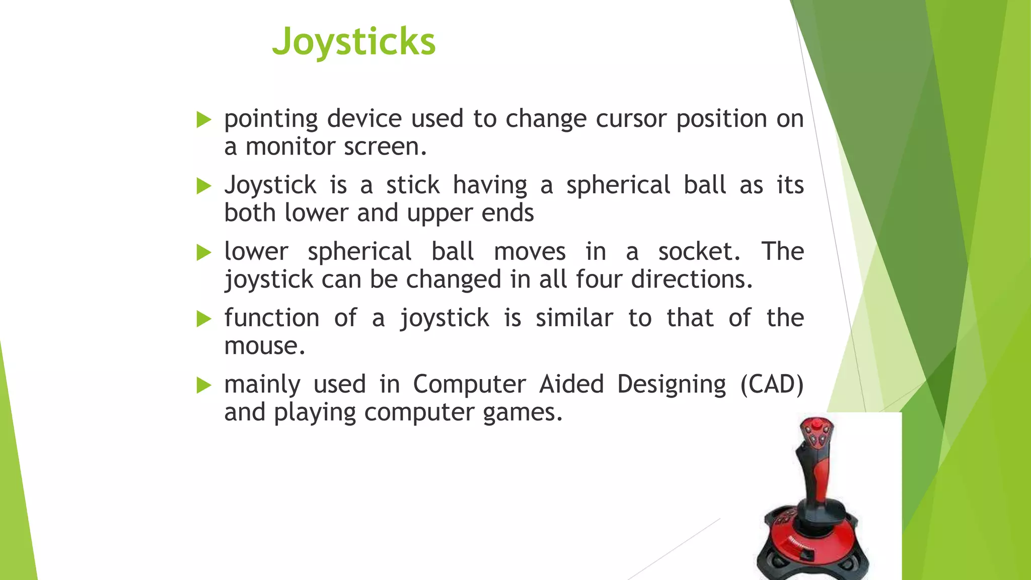 Joysticks
 pointing device used to change cursor position on
a monitor screen.
 Joystick is a stick having a spherical ball as its
both lower and upper ends
 lower spherical ball moves in a socket. The
joystick can be changed in all four directions.
 function of a joystick is similar to that of the
mouse.
 mainly used in Computer Aided Designing (CAD)
and playing computer games.
 