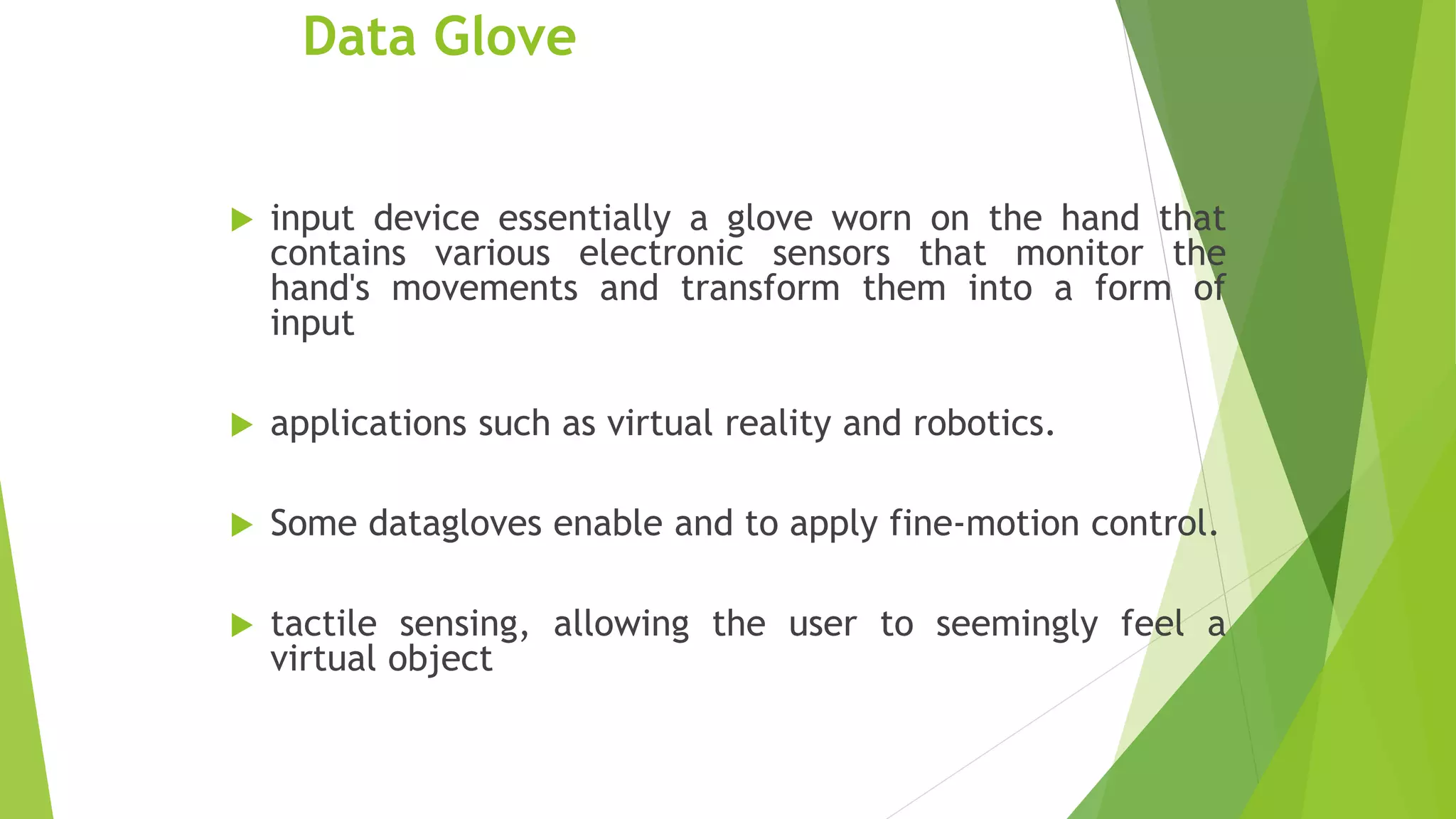 Data Glove
 input device essentially a glove worn on the hand that
contains various electronic sensors that monitor the
hand's movements and transform them into a form of
input
 applications such as virtual reality and robotics.
 Some datagloves enable and to apply fine-motion control.
 tactile sensing, allowing the user to seemingly feel a
virtual object
 