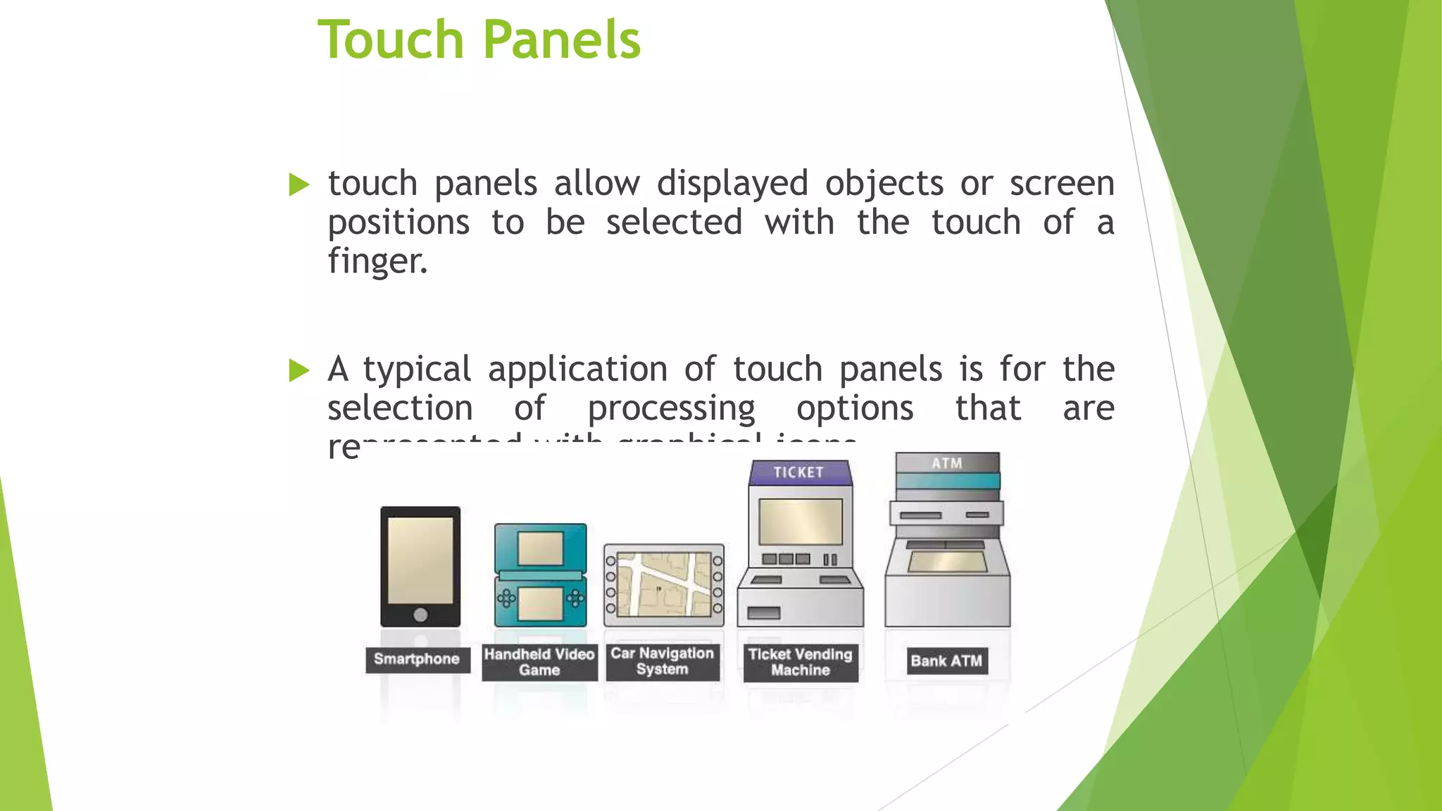Touch Panels
 touch panels allow displayed objects or screen
positions to be selected with the touch of a
finger.
 A typical application of touch panels is for the
selection of processing options that are
represented with graphical icons.
 