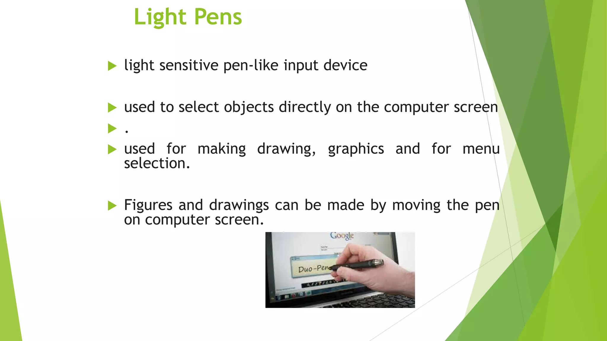 Light Pens
 light sensitive pen-like input device
 used to select objects directly on the computer screen
 .
 used for making drawing, graphics and for menu
selection.
 Figures and drawings can be made by moving the pen
on computer screen.
 