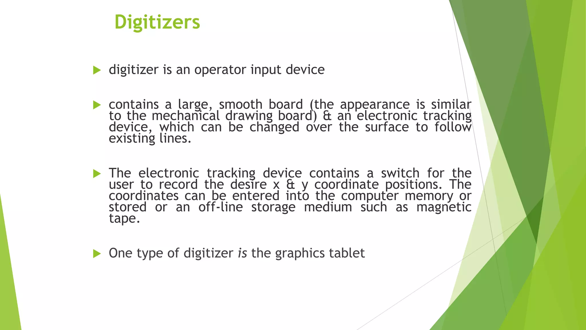 Digitizers
 digitizer is an operator input device
 contains a large, smooth board (the appearance is similar
to the mechanical drawing board) & an electronic tracking
device, which can be changed over the surface to follow
existing lines.
 The electronic tracking device contains a switch for the
user to record the desire x & y coordinate positions. The
coordinates can be entered into the computer memory or
stored or an off-line storage medium such as magnetic
tape.
 One type of digitizer is the graphics tablet
 