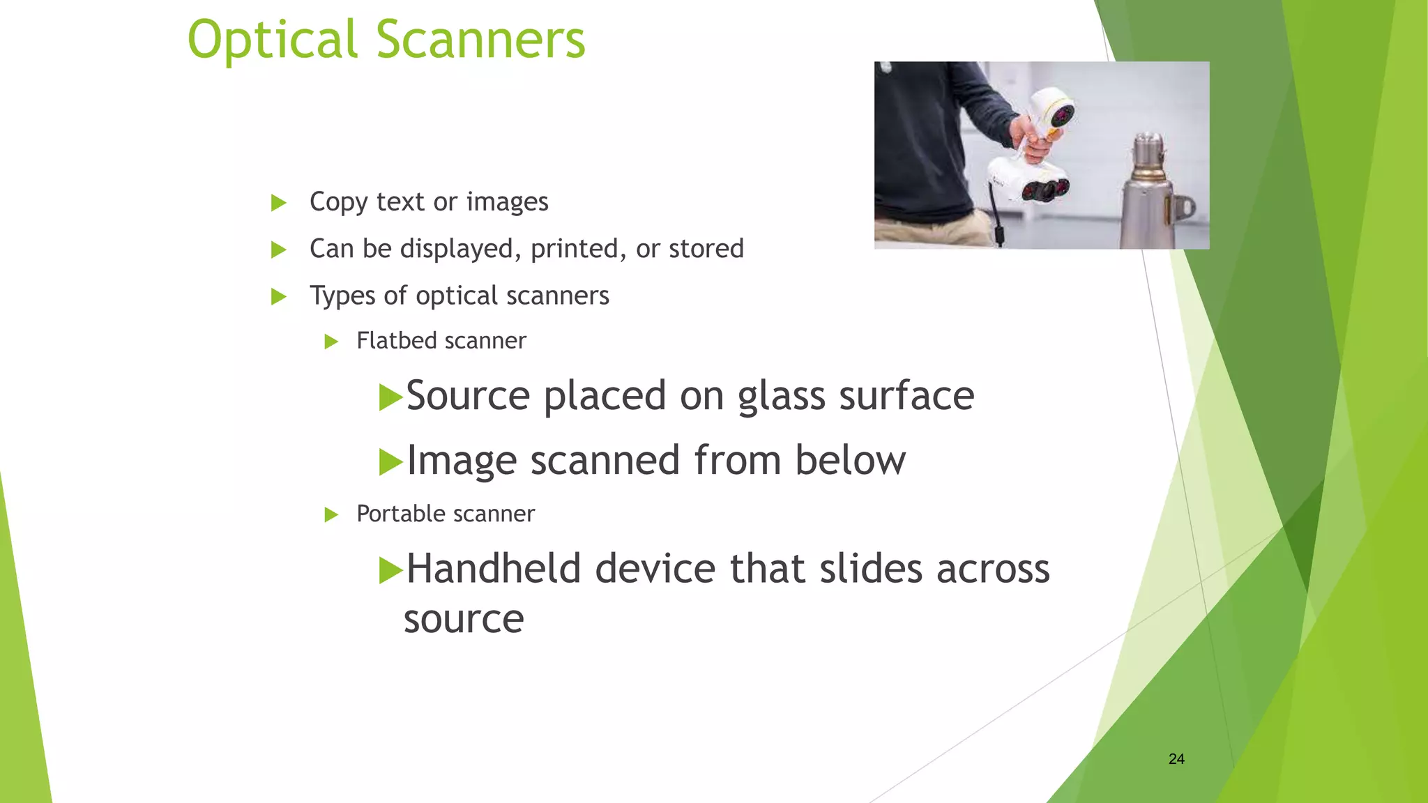 Optical Scanners
 Copy text or images
 Can be displayed, printed, or stored
 Types of optical scanners
 Flatbed scanner
Source placed on glass surface
Image scanned from below
 Portable scanner
Handheld device that slides across
source
24
 