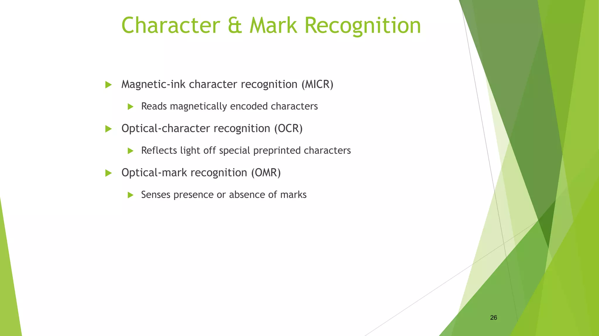 Character & Mark Recognition
 Magnetic-ink character recognition (MICR)
 Reads magnetically encoded characters
 Optical-character recognition (OCR)
 Reflects light off special preprinted characters
 Optical-mark recognition (OMR)
 Senses presence or absence of marks
26
 