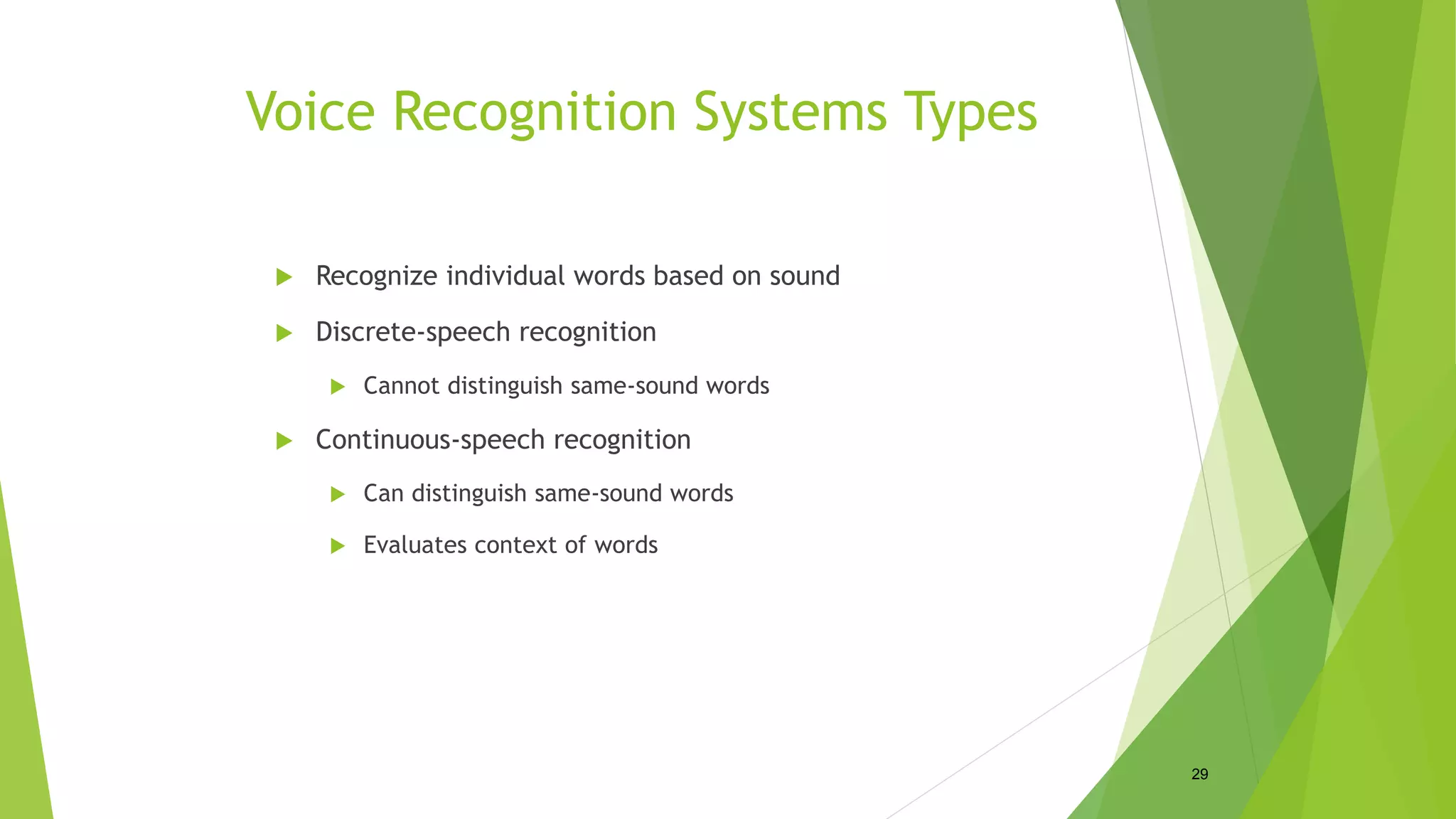 Voice Recognition Systems Types
 Recognize individual words based on sound
 Discrete-speech recognition
 Cannot distinguish same-sound words
 Continuous-speech recognition
 Can distinguish same-sound words
 Evaluates context of words
29
 