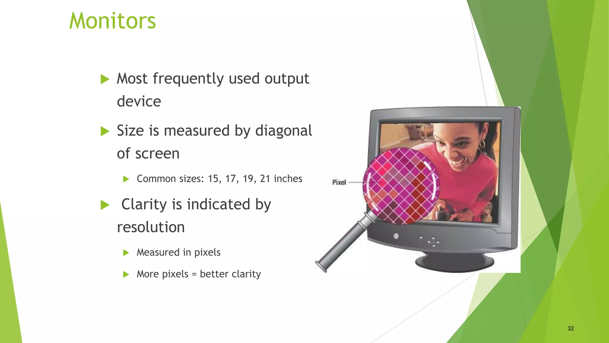 Monitors
 Most frequently used output
device
 Size is measured by diagonal
of screen
 Common sizes: 15, 17, 19, 21 inches
 Clarity is indicated by
resolution
 Measured in pixels
 More pixels = better clarity
32
 