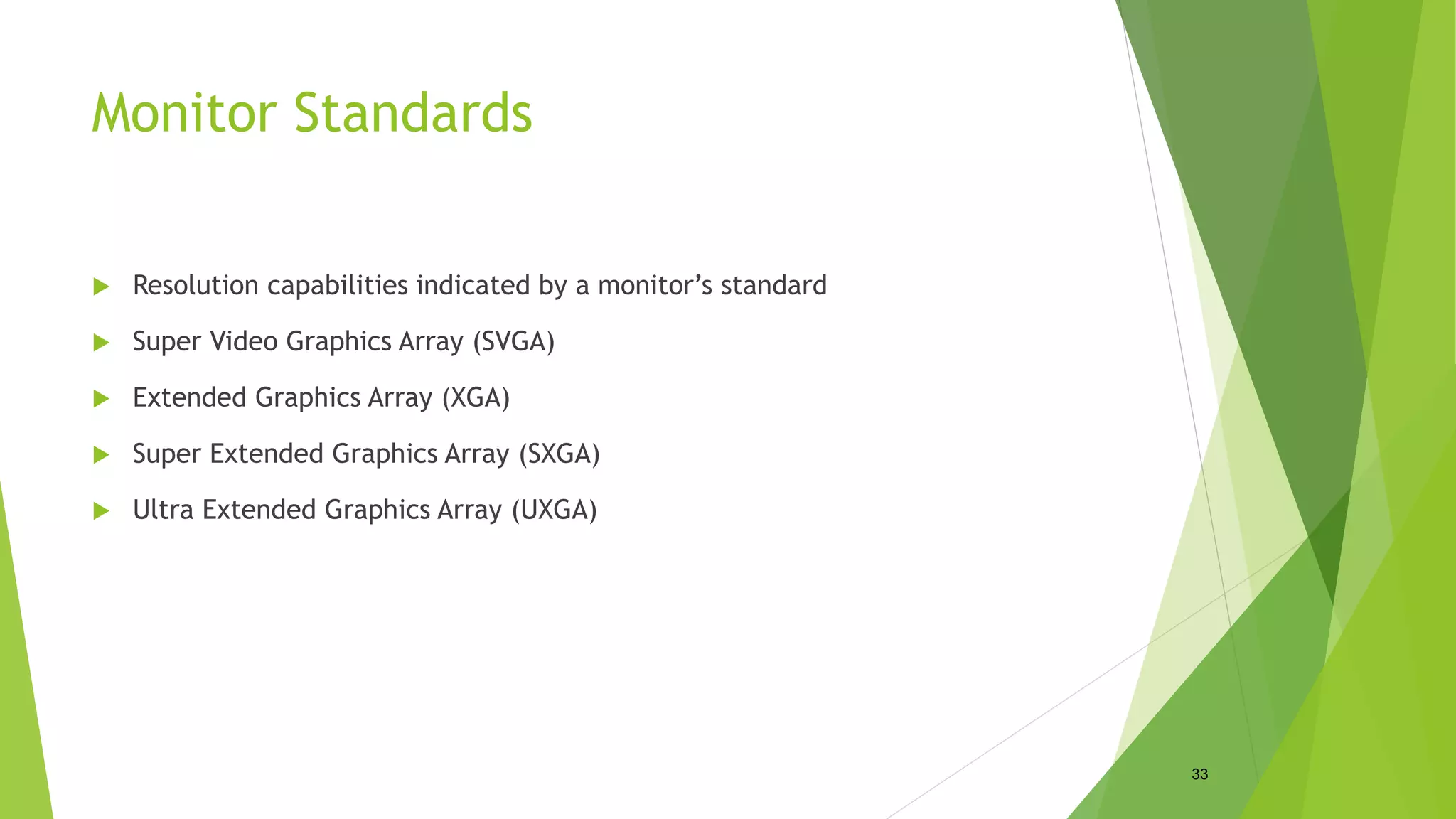 Monitor Standards
 Resolution capabilities indicated by a monitor’s standard
 Super Video Graphics Array (SVGA)
 Extended Graphics Array (XGA)
 Super Extended Graphics Array (SXGA)
 Ultra Extended Graphics Array (UXGA)
33
 