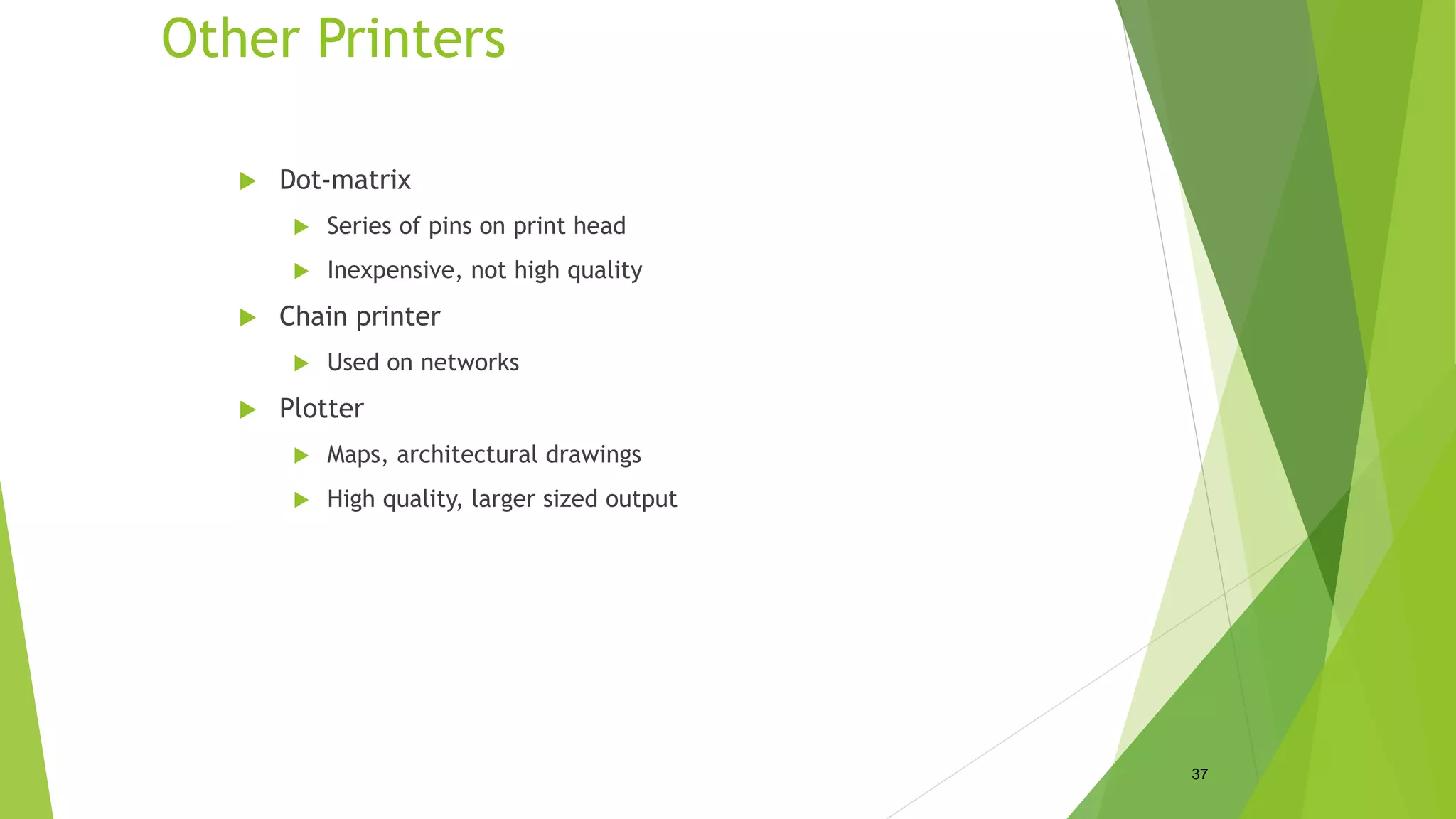 Other Printers
 Dot-matrix
 Series of pins on print head
 Inexpensive, not high quality
 Chain printer
 Used on networks
 Plotter
 Maps, architectural drawings
 High quality, larger sized output
37
 