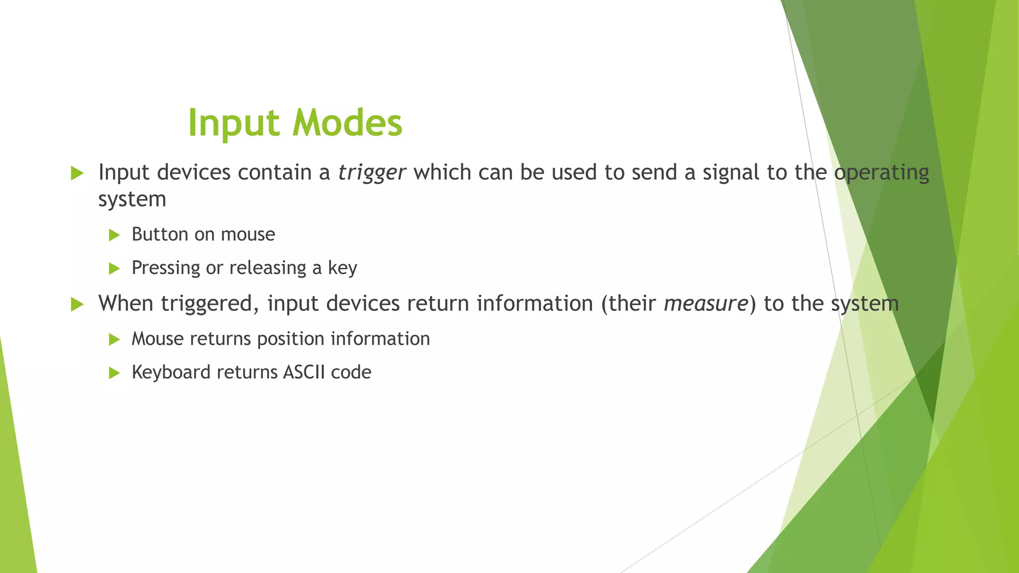 Input Modes
 Input devices contain a trigger which can be used to send a signal to the operating
system
 Button on mouse
 Pressing or releasing a key
 When triggered, input devices return information (their measure) to the system
 Mouse returns position information
 Keyboard returns ASCII code
 