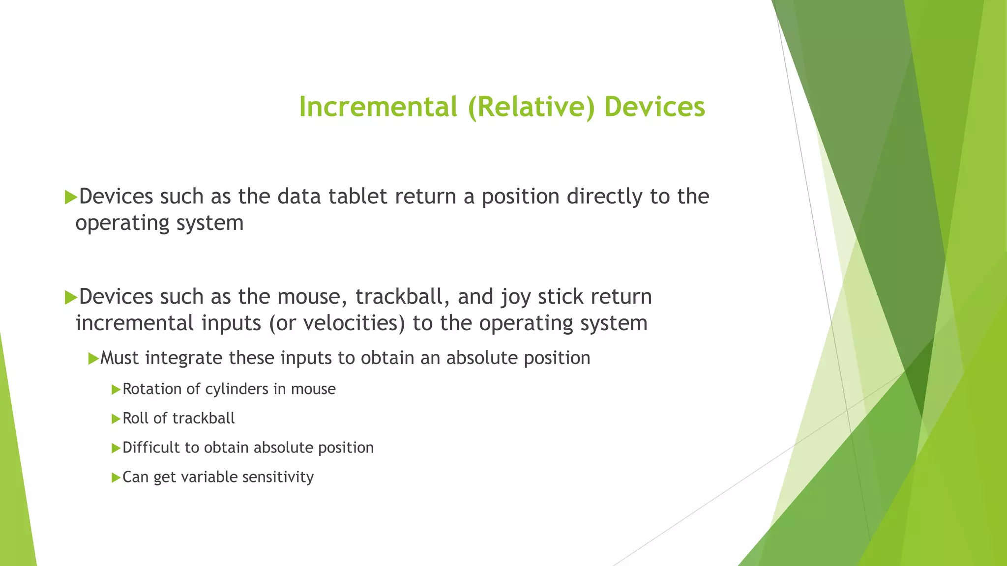 Incremental (Relative) Devices
Devices such as the data tablet return a position directly to the
operating system
Devices such as the mouse, trackball, and joy stick return
incremental inputs (or velocities) to the operating system
Must integrate these inputs to obtain an absolute position
Rotation of cylinders in mouse
Roll of trackball
Difficult to obtain absolute position
Can get variable sensitivity
 