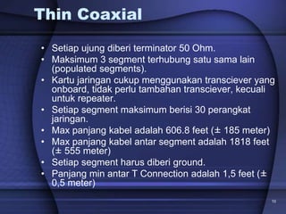 10
Thin Coaxial
• Setiap ujung diberi terminator 50 Ohm.
• Maksimum 3 segment terhubung satu sama lain
(populated segments).
• Kartu jaringan cukup menggunakan transciever yang
onboard, tidak perlu tambahan transciever, kecuali
untuk repeater.
• Setiap segment maksimum berisi 30 perangkat
jaringan.
• Max panjang kabel adalah 606.8 feet (± 185 meter)
• Max panjang kabel antar segment adalah 1818 feet
(± 555 meter)
• Setiap segment harus diberi ground.
• Panjang min antar T Connection adalah 1,5 feet (±
0,5 meter)
 