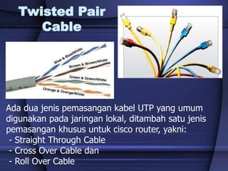 Twisted Pair
Cable
Ada dua jenis pemasangan kabel UTP yang umum
digunakan pada jaringan lokal, ditambah satu jenis
pemasangan khusus untuk cisco router, yakni:
- Straight Through Cable
- Cross Over Cable dan
- Roll Over Cable
 