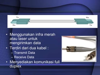 Fiber Optic
• Menggunakan infra merah
atau laser untuk
mengirimkan data
• Terdiri dari dua kabel :
– Transmit Data
– Receive Data
• Menyediakan komunikasi full
duplex
 