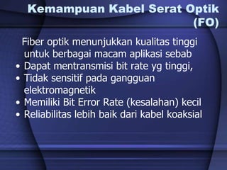 Kemampuan Kabel Serat Optik
(FO)
Fiber optik menunjukkan kualitas tinggi
untuk berbagai macam aplikasi sebab
• Dapat mentransmisi bit rate yg tinggi,
• Tidak sensitif pada gangguan
elektromagnetik
• Memiliki Bit Error Rate (kesalahan) kecil
• Reliabilitas lebih baik dari kabel koaksial
 