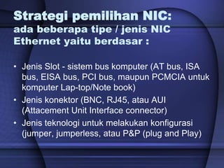 Strategi pemilihan NIC:
ada beberapa tipe / jenis NIC
Ethernet yaitu berdasar :
• Jenis Slot - sistem bus komputer (AT bus, ISA
bus, EISA bus, PCI bus, maupun PCMCIA untuk
komputer Lap-top/Note book)
• Jenis konektor (BNC, RJ45, atau AUI
(Attacement Unit Interface connector)
• Jenis teknologi untuk melakukan konfigurasi
(jumper, jumperless, atau P&P (plug and Play)
 