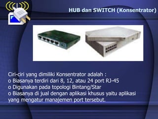 HUB dan SWITCH (Konsentrator)
Ciri-ciri yang dimiliki Konsentrator adalah :
o Biasanya terdiri dari 8, 12, atau 24 port RJ-45
o Digunakan pada topologi Bintang/Star
o Biasanya di jual dengan aplikasi khusus yaitu aplikasi
yang mengatur manajemen port tersebut.
 