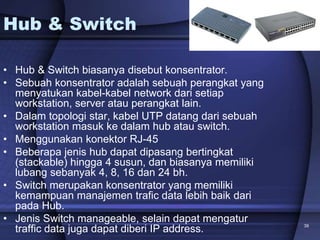 39
Hub & Switch
• Hub & Switch biasanya disebut konsentrator.
• Sebuah konsentrator adalah sebuah perangkat yang
menyatukan kabel-kabel network dari setiap
workstation, server atau perangkat lain.
• Dalam topologi star, kabel UTP datang dari sebuah
workstation masuk ke dalam hub atau switch.
• Menggunakan konektor RJ-45
• Beberapa jenis hub dapat dipasang bertingkat
(stackable) hingga 4 susun, dan biasanya memiliki
lubang sebanyak 4, 8, 16 dan 24 bh.
• Switch merupakan konsentrator yang memiliki
kemampuan manajemen trafic data lebih baik dari
pada Hub.
• Jenis Switch manageable, selain dapat mengatur
traffic data juga dapat diberi IP address.
 