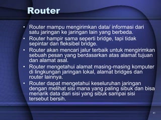 41
Router
• Router mampu mengirimkan data/ informasi dari
satu jaringan ke jaringan lain yang berbeda.
• Router hampir sama seperti bridge, tapi tidak
sepintar dan fleksibel bridge.
• Router akan mencari jalur terbaik untuk mengirimkan
sebuah pesan yang berdasarkan atas alamat tujuan
dan alamat asal.
• Router mengetahui alamat masing-masing komputer
di lingkungan jaringan lokal, alamat bridges dan
router lainnya.
• Router dapat mengetahui keseluruhan jaringan
dengan melihat sisi mana yang paling sibuk dan bisa
menarik data dari sisi yang sibuk sampai sisi
tersebut bersih.
 