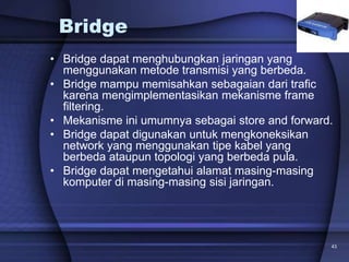 43
Bridge
• Bridge dapat menghubungkan jaringan yang
menggunakan metode transmisi yang berbeda.
• Bridge mampu memisahkan sebagaian dari trafic
karena mengimplementasikan mekanisme frame
filtering.
• Mekanisme ini umumnya sebagai store and forward.
• Bridge dapat digunakan untuk mengkoneksikan
network yang menggunakan tipe kabel yang
berbeda ataupun topologi yang berbeda pula.
• Bridge dapat mengetahui alamat masing-masing
komputer di masing-masing sisi jaringan.
 